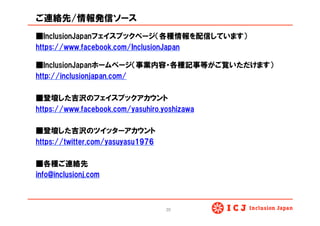 ご連絡先/情報発信ソース
■InclusionJapanフェイスブックページ（各種情報を配信しています）
https://www.facebook.com/InclusionJapan
■InclusionJapanホームページ（事業内容・各種記事等がご覧いただけます）
http://inclusionjapan.com/
■登壇した吉沢のフェイスブックアカウント
https://www.facebook.com/yasuhiro.yoshizawa
■登壇した吉沢のツイッターアカウント
https://twitter.com/yasuyasu1976
■各種ご連絡先
info@inclusionj.com
20	
 