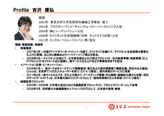 Ｐｒｏｆｉｌｅ　吉沢　康弘
職歴・業務経歴、実績等
•  事業開発
–  2007年3月〜外部アドバイザリーボードメンバーを経て、ネットライフ企画にて、ライフネット生命保険の事業立
ち上げに参画。主にWeb戦略およびパートナーシップ確立を担当。
–  2008年6月〜ライフネット生命にて、大手総合商社とのJV設立プロジェクト、社内新規事業（保険事業）立上
げプロジェクトをリクルート社に提案し、新サービス立ち上げおよび事業安定までを担当
•  イノベーション支援・インキュベーション
–  2004年5月〜　㈱ヌーラボをマーケティング戦略策定・実行および海外展開面で継続支援。同社の主力製品
Cacooは、全世界で100万人のユーザーを持つ(2014/2現在）、国内有数のサービスに成長
–  2011年8月〜㈱ウェルセルフを、立ち上げ時より、マーケティング戦略・Web戦略・組織拡大面から支援。同社
のサービス「ココナラ」は、日本最大級のC2Cサービスとして、延利用者数6万人を突破(2014/2現在）
•  組織変革プロジェクト
–  2005年〜2006年  大手電力会社における組織変革プロジェクトに、プロジェクトリーダーとして従事
–  2006年5月　世界最大の組織開発カンファレンスASTDとして、日本初の登壇・発表
略歴	
  
2001年　東京大学工学系研究科機械工学専攻　修了	
  
2001年　プロクター・アンド・ギャンブル・ファーイーストインク入社	
  
2004年	
  	
  ㈱ヒューマンバリュー入社	
  
2008年 ライフネット生命保険㈱（当時　ネットライフ企画）入社	
  
2011年 インクルージョン・ジャパン（株）設立	
  
	
  
3	
 