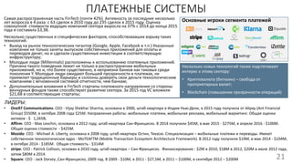 ПЛАТЕЖНЫЕ СИСТЕМЫ
21
Основные игроки сегмента платежейСамая распространенная часть FinTech (почти 42%). Активность за последние несколько
лет возросла в 4 раза: c 63 сделок в 2010 году до 235 сделок в 2015 году. Оценка
совокупной стоимости ведущих компаний сектора выросла на 37% с 2014 до конца 2015
года и составила $3,3B.
Несколько существенных и специфических факторов, способствовавших взрыву таких
технологий:
• Выход на рынок технологических гигантов (Google, Apple, Facebook и т.п.) Указанные
компании не только заняты выпуском собственных приложений для оплаты и
переводов денег, но и сделали существенные инвестиции в соответствующую
инфраструктуру;
• Молодые люди (Millennials) расположены к использованию платежных приложений.
Причина такого поведения лежит не только в распространении мобильных
приложений, но и, что более существенно, в неприязни банков как таковых среди
поколения Y. Молодые люди ожидают большей прозрачности в платежах, не
приемлют традиционные барьеры и склонны доверять свои деньги технологическим
компаниям с мгновенной системой отчетности, чем банкам;
• Дополнительные вложения в FinTech стартапы платежного направления со стороны
венчурных фондов также способствуют развитию сектора. За 2015 год VC вложили
$21,6B в соответствующие стартапы;
ЛИДЕРЫ:
• One97 Communications: CEO - Vijay Shekhar Sharma, основана в 2000, штаб-квартира в Индии Нью-Дели, в 2015 году получила от Alipay (Ant Financial
Group) $550M, в октябре 2008 года $25M. Направления работы: мобильные платежи, мобильная реклама, мобильный маркетинг. Общая оценка
активов - $ 1,265B;
• Affirm: CEO - Max Levchin, основана в 2012 году, штаб-квартира Сан-Франциско. В 2014 получили $45M, в мае 2015 - $275M, в апреле 2016 - $100M.
Общая оценка стоимости - $425M.
• Mozido: CEO - Michael A. Liberty, основана в 2008 году, штаб-квартира Остин, Техасю. Специализация – мобильные платежи и переводы. Имеют
собственное технологическое ядро - MoTEAFTM (Mobile Transaction Ecosystem Architecture Framework). В 2012 году получили $19M, в мае 2014 - $104M,
в октябре 2014 - $185M. Общая стоимость - $314M
• stripe: CEO - Patrick Collison, основан в 2010 году, штаб-квартира – Сан-Франциско. Финансирование - $2M в 2010, $18M в 2012, $20M в июле 2012 года,
затем $80M в 2014.
• Square: CEO - Jack Dorsey ,Сан-Франциско, 2009 год. В 2009 - $10M, в 2011 - $27,5M, в 2011 – $100M, в сентябре 2012 – $200M
Несколько новых технологий также подстегивают
интерес к этому сектору:
• Криптовалюта (биткоин) – свобода от
проприетарных валют;
• Blockchain (повышение прозрачности операций)
 