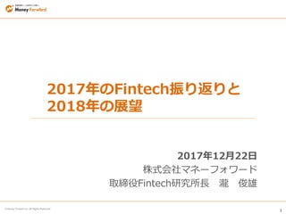 1
© Money Forward Inc. All Rights Reserved
2017年のFintech振り返りと
2018年の展望
2017年12月22日
株式会社マネーフォワード
取締役Fintech研究所長 瀧 俊雄
 