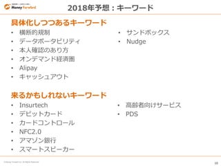 10
© Money Forward Inc. All Rights Reserved
2018年予想：キーワード
具体化しつつあるキーワード
• 横断的規制
• データポータビリティ
• 本人確認のあり方
• オンデマンド経済圏
• Alipay
• キャッシュアウト
来るかもしれないキーワード
• Insurtech
• デビットカード
• カードコントロール
• NFC2.0
• アマゾン銀行
• スマートスピーカー
• サンドボックス
• Nudge
• 高齢者向けサービス
• PDS
 