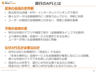 15
© Money Forward Inc. All Rights Reserved
銀行のAPIとは
従来の金融の世界観
• 振込取引は店舗・ATM・インターネットバンキングで実行
• 様々なデータは金融機関内に一度取り込んでから、判断に利用
• ユーザーは個別の金融機関と付き合い、情報と信頼を蓄積
今後の金融の姿
• 取引は外部のアプリや機関で実行（金融機関はインフラを提供）
• より便利な情報・金融サービスを提供できる主体に
ユーザーが用いる金融機関を自由に移動
なぜAPI化が必要なのか
• API化は自らを積極的に「部品化」する試み
• 「未来の便利な」金融サービスを金融機関が確実に生むことは困難。
様々な外部のアイデアを利用した試行錯誤が必要
• 現金中心の世界で、銀行にATMが必要であるのと同様に
現金のない世界で、銀行にAPIが必要となるのではないか
 