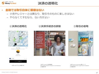 17
© Money Forward Inc. All Rights Reserved
• 金融では取引自体に価値はない
– 小売やレジャーとは異なり、取引そのものに楽しさはない
– やらなくてすむなら、ない方がよい
決済の透明化
①決済の透明化 ②決済手続きの排除 ③取引の省略
（出所）Amazon Dash Button購入ページ
https://www.amazon.co.jp/b?node=4752863051
より画像引用
（出所）Youtube上の説明動画
https://www.youtube.com/watch?v=NrmMk1Myrxc
より画像引用
（出所）Uberアプリより画像引用
 