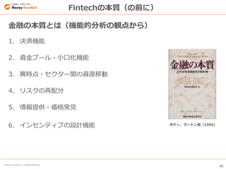 19
© Money Forward Inc. All Rights Reserved
Fintechの本質（の前に）
1. 決済機能
2. 資金プール・小口化機能
3. 異時点・セクター間の資源移動
4. リスクの再配分
5. 情報提供・価格発見
6. インセンティブの設計機能
金融の本質とは（機能的分析の観点から）
ボディ、マートン他（1995）
 