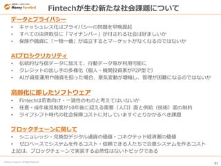 21
© Money Forward Inc. All Rights Reserved
Fintechが生む新たな社会課題について
データとプライバシー
• キャッシュレス化はプライバシーの問題を早晩提起
• すべての決済取引に「マイナンバー」が付される社会は好ましいか
• 保険や融資に「一物一価」が成立するとマーケットがなくなるのではないか
AIプロシクリカリティ
• 伝統的な与信データに加えて、行動データ等が利用可能に
• クレジットの出し手の多様化（個人・機関投資家がP2P型で）
• AIが資産運用や融資を担った場合、景気変動が増幅し、管理が困難になるのではないか
高齢化に即したソフトウェア
• Fintechは若者向け・一過性のものと考えてはいないか
• 任意・成年後見制度が10年後に迎える需要（人口）面と供給（技術）面の制約
• ライフシフト時代の社会保障コストに対していますぐとりかかるべき課題
ブロックチェーンに関して
• シニョレッジ・兌換型デジタル通貨の価値・コネクテッド経済圏の価値
• ゼロベースでシステムを作るコスト・信頼できる人たちで合意システムを作るコスト
上記は、ブロックチェーンで実装する必然性はないトピックである
 