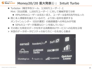 24
© Money Forward Inc. All Rights Reserved
 Turbotax（確定申告ツール、3,500万ユーザー）と
Mint（支出把握、1,000万ユーザー）に対して機械学習で分析
 49%のMintユーザーは支出＞収入、ユーザーは金利5兆円を払った
 既に本人情報等を揃えているので、より安い金利を提供する
オンラインレンダー（GSが運営）の融資審査への申込みが可能
 50%のユーザーが最適なローンを組んでいない
 その他にも特定のデータを有する消費者向けサービスへの応用を示唆
 米国のデータポータビリティのあり方に一石を投じる動き
Money20/20 重大発表①： Intuit Turbo
 