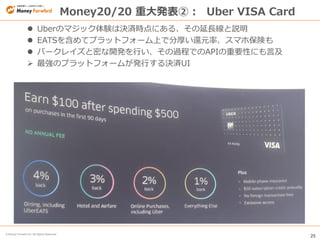 25
© Money Forward Inc. All Rights Reserved
Money20/20 重大発表②： Uber VISA Card
 Uberのマジック体験は決済時点にある、その延長線と説明
 EATSを含めてプラットフォーム上で分厚い還元率、スマホ保険も
 バークレイズと密な開発を行い、その過程でのAPIの重要性にも言及
 最強のプラットフォームが発行する決済UI
 