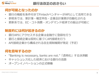 5
© Money Forward Inc. All Rights Reserved
銀行法改正のおさらい
何が可能となったのか
• 銀行の機能を条件付きでFintechベンチャーがAPIとして活用できる
• 参照系では、家計簿・確定申告・企業会計業務が自動化される
• 更新系では、EC・コト消費・オンデマンド経済での振込が可能に
制度的には何が起きるのか
• 銀行APIにアクセスする企業は金融庁に登録を行う
• 銀行と接続企業は契約に基づくAPI接続を行う
• API接続企業から構成される自主規制機関が発足（予定）
何を意味するのか
• “Banking is necessary, banks are not.”「透明化」する決済観
• キャッシュレス化した経済における銀行の活路
• オープンイノベーションの正式稼働
 