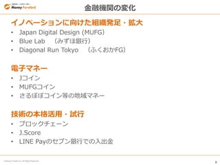 6
© Money Forward Inc. All Rights Reserved
金融機関の変化
イノベーションに向けた組織発足・拡大
• Japan Digital Design (MUFG）
• Blue Lab （みずほ銀行）
• Diagonal Run Tokyo （ふくおかFG）
電子マネー
• Jコイン
• MUFGコイン
• さるぼぼコイン等の地域マネー
技術の本格活用・試行
• ブロックチェーン
• J.Score
• LINE Payのセブン銀行での入出金
 