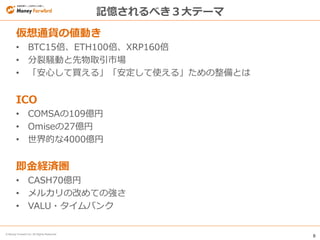 8
© Money Forward Inc. All Rights Reserved
記憶されるべき３大テーマ
仮想通貨の値動き
• BTC15倍、ETH100倍、XRP160倍
• 分裂騒動と先物取引市場
• 「安心して買える」「安定して使える」ための整備とは
ICO
• COMSAの109億円
• Omiseの27億円
• 世界的な4000億円
即金経済圏
• CASH70億円
• メルカリの改めての強さ
• VALU・タイムバンク
 