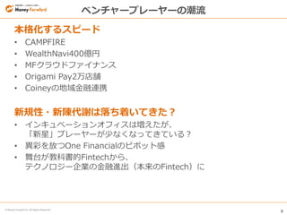 9
© Money Forward Inc. All Rights Reserved
ベンチャープレーヤーの潮流
本格化するスピード
• CAMPFIRE
• WealthNavi400億円
• MFクラウドファイナンス
• Origami Pay2万店舗
• Coineyの地域金融連携
新規性・新陳代謝は落ち着いてきた？
• インキュベーションオフィスは増えたが、
「新星」プレーヤーが少なくなってきている？
• 異彩を放つOne Financialのピボット感
• 舞台が教科書的Fintechから、
テクノロジー企業の金融進出（本来のFintech）に
 