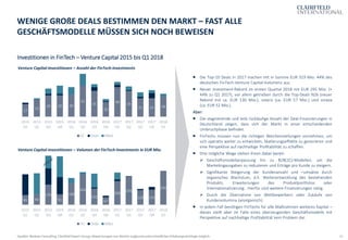 12
Investitionen in FinTech – Venture Capital 2015 bis Q1 2018
WENIGE GROßE DEALS BESTIMMEN DEN MARKT – FAST ALLE
GESCHÄFTSMODELLE MÜSSEN SICH NOCH BEWEISEN
Quellen: Barkow Consulting, Clairfield Expert Group; Abweichungen von Werten aufgrund unterschiedlicher Erhebungsstichtage möglich
 Die Top-10 Deals in 2017 machen mit in Summe EUR 319 Mio. 44% des
deutschen FinTech-Venture Capital-Volumens aus.
 Neuer Investment-Rekord im ersten Quartal 2018 mit EUR 295 Mio. (+
44% zu Q1 2017), vor allem getrieben durch die Top-Deals N26 (neuer
Rekord mit ca. EUR 130 Mio.), solaris (ca. EUR 57 Mio.) und smava
(ca. EUR 52 Mio.).
Aber:
 Die stagnierende und teils rückläufige Anzahl der Deal-Finanzierungen in
Deutschland zeigen, dass sich der Markt in einer entscheidenden
Umbruchphase befindet.
 FinTechs müssen nun die richtigen Weichenstellungen vornehmen, um
sich operativ weiter zu entwickeln, Skalierungseffekte zu generieren und
eine Perspektive auf nachhaltige Profitabilität zu schaffen.
 Drei mögliche Wege stehen ihnen dabei bereit:
➢ Geschäftsmodellanpassung hin zu B2B(2C)-Modellen, um die
Marketingausgaben zu reduzieren und Erträge pro Kunde zu steigern.
➢ Signifikante Steigerung der Kundenanzahl und –umsätze durch
organisches Wachstum, d.h. Weiterentwicklung des bestehenden
Produkts, Erweiterungen des Produktportfolios oder
Internationalisierung. Hierfür sind weitere Finanzierungen nötig.
➢ Durch die Übernahme von Wettbewerbern oder Zukäufe von
Kundenvolumina (anorganisch).
 In jedem Fall benötigen FinTechs für alle Maßnahmen weiteres Kapital –
dieses stellt aber im Falle eines überzeugenden Geschäftsmodells mit
Perspektive auf nachhaltige Profitabilität kein Problem dar.
Venture Capital-Investitionen – Anzahl der FinTech-Investments
Venture Capital-Investitionen – Volumen der FinTech-Investments in EUR Mio.
85 94
176
91
188
264
141
67
206
245
128 131
295
2015
Q1
2015
Q2
2015
Q3
2015
Q4
2016
Q1
2016
Q2
2016
Q3
2016
Q4
2017
Q1
2017
Q2
2017
Q3
2017
Q4
2018
Q1
VC Debt M&A
17
23
29 29 30
42
35
20
40 35
25 25 28
2015
Q1
2015
Q2
2015
Q3
2015
Q4
2016
Q1
2016
Q2
2016
Q3
2016
Q4
2017
Q1
2017
Q2
2017
Q3
2017
Q4
2018
Q1
VC Debt M&A
 
