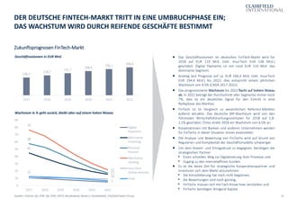 16
Zukunftsprognosen FinTech-Markt
DER DEUTSCHE FINTECH-MARKT TRITT IN EINE UMBRUCHPHASE EIN;
DAS WACHSTUM WIRD DURCH REIFENDE GESCHÄFTE BESTIMMT
Quellen: Statista, ifo, DIW, ifw, RWI, OECD, Bundesbank, Reuters, Handelsblatt, Clairfield Expert Group
 Das Geschäftsvolumen im deutschen FinTech-Markt wird für
2018 auf EUR 119 Mrd. (inkl. InsurTech EUR 138 Mrd.)
geschätzt; Digital Payments ist mit rund EUR 110 Mrd. das
dominante Segment.
 Anstieg laut Prognose auf ca. EUR 166,4 Mrd. (inkl. InsurTech
EUR 194,4 Mrd.) bis 2022; dies entspricht einem jährlichen
Wachstum von 9,5% (CAGR 2017-2022).
 Das prognostizierte Wachstum bis 2022 flacht auf hohem Niveau
ab. In 2022 beträgt der Durchschnitt aller Segmente immer noch
7%; dies ist ein deutliches Signal für den Eintritt in eine
Reifephase des Marktes.
 FinTech ist im Vergleich zu wesentlichen Referenz-Märkten
äußerst attraktiv: Das deutsche BIP-Wachstum wird von den
führenden Wirtschaftsforschungsinstituten für 2018 auf 1,8-
2,1% geschätzt; China strebt 2018 ein Wachstum von 6,5% an.
 Kooperationen mit Banken und anderen Unternehmen werden
für FinTechs in dieser Situation immer essenzieller.
 Die Analyse und Bewertung von FinTechs wird auf Grund von
Regularien und Komplexität der Geschäftsmodelle schwieriger.
 Um dem Kosten- und Ertragsdruck zu begegnen, benötigen die
strategischen Partner:
▪ Einen schnellen Weg zur Digitalisierung ihrer Prozesse und
▪ Zugang zu den internetaffinen Kunden.
 Es ist die beste Zeit für strategische Kooperationspartner und
Investoren sich dem Markt anzunehmen:
▪ Die Konsolidierung hat noch nicht begonnen,
▪ die Bewertungen sind noch günstig,
▪ FinTechs müssen sich mit Fach-Know-how verstärken und
▪ FinTechs benötigen dringend Kapital.
Geschäftsvolumen in EUR Mrd.
106,2
118,7
131,7
144,4
156,1
166,4
2017 2018 2019 2020 2021 2022
Wachstum in % geht zurück, bleibt aber auf einem hohen Niveau
45
16
58
17
76
22
12
7
0
10
20
30
40
50
60
70
80
90
2017 2018 2019 2020 2021 2022
Digital
Payments
Alternative
Financing
Personal
Finance
Alternative
Lending
InsurTech:
Online-Vertrieb
Total
 