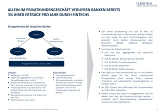 8
Ertragsverluste der deutschen Banken
ALLEIN IM PRIVATKUNDENGESCHÄFT VERLIEREN BANKEN BEREITS
3% IHRER ERTRÄGE PRO JAHR DURCH FINTECHS
Quellen: Oliver Wyman, gründerszene, Finanz-Szene, Clairfield Expert Group
▪ Von einem Gesamtertrag von EUR 54 Mrd. im
Privatkunden-geschäft in Deutschland verlieren Banken
pro Jahr knapp 3% durch FinTech-Angebote. Dies
geschieht durch direkte Anbieterwechsel oder
gesunkene Margen aufgrund gestiegener
Markttransparenz.
▪ Verteilung der Anbieterwechsel:
▪ EUR 700 Mio. Aggregatoren und spezifische
Marktplätze
▪ EUR 80-100 Mio. Banking-Services-Anbieter
▪ EUR 30-50 Mio. Produktspezialisten
▪ EUR 20-30 Mio. Neobanken
▪ EUR 20-25 Mio. Plattformbanken
▪ Dies stellt sich umso dramatischer dar, als dass Banken
ohnehin gegen ein seit Jahren anwachsendes
Ertragsproblem durch niedrige Zinsen, sinkende
Provisionen und schwächelnde Handelsergebnisse zu
kämpfen haben.
▪ Bis 2022 können laut Schätzungen die Ertragseinbußen
auf EUR 2 Mrd. anwachsen.
▪ Banken müssen dem dadurch entgegenwirken, dass sie
wieder Herr über die Kundenschnittstelle werden –
entweder durch Eigenentwicklung, Kooperationen,
Investitionen oder Übernahmen.
Banken
FinTechsKunden
Minus EUR 900 Mio.Minus EUR 600 Mio.
Direkter
Anbieterwechsel
Enthalten:
▪ Neobanken (z.B. N26)
▪ Allgemeine Aggregatoren (z.B. Check24,
Verivox/Outbank oder Treefin)
▪ Spezifische Marktplätze (z.B. Hypoport/Dr.
Klein, Interhyp, smava oder Finanzcheck.de)
▪ Produktspezialisten (z.B. Robo Advisor wie
Scalable Capital oder P2P-Plattformen wie
Auxmoney)
▪ Banking-Services-Anbieter (z.B. IDNow, Gini
oder Fino)
▪ Plattformbanken (z.B. solaris)
Nicht enthalten:
▪ Firmenkundengeschäft
▪ Investmentbanking
▪ Zahlungsdienstleister und Wallet-
Anbieter (per Definition Erträge
über Einzelhandelskooperation,
außerdem nicht Teil des
Privatkundenertragspools der
Banken)
Gesunkene
Margen
Ertragsverlust von ca. EUR 1,5 Mrd.
 
