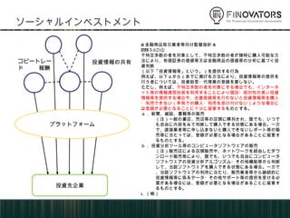 ソーシャルインベストメント
投資先企業
プラットフォーム
投資情報の共有コピートレード
報酬
<金融商品取引業者等向け監督指針>
VII-3-1(2)②
不特定多数の者を対象として、不特定多数の者が随時に購入可能な方
法により、有価証券の価値等又は金融商品の価値等の分析に基づく投
資判断
（以下「投資情報等」という。）を提供する行為
例えば、以下ａからｃまでに掲げる方法により、投資情報等の提供を
行う者については、投資助言・代理業の登録を要しない。
ただし、例えば、不特定多数の者を対象にする場合でも、インターネ
ット等の情報通信技術を利用することにより個別・相対性の高い投資
情報等を提供する場合や、会員登録等を行わないと投資情報等を購入
・利用できない（単発での購入・利用を受け付けない）ような場合に
は登録が必要となることに十分に留意するものとする。
ａ． 新聞、雑誌、書籍等の販売
（注）一般の書店、売店等の店頭に陳列され、誰でも、いつで
も自由に内容をみて判断して購入できる状態にある場合。一方
で、直接業者等に申し込まないと購入できないレポート等の販
売等に当たっては、登録が必要となる場合があることに留意す
るものとする。
ｂ． 投資分析ツール等のコンピュータソフトウェアの販売
（注）販売店による店頭販売や、ネットワークを経由したダウ
ンロード販売等により、誰でも、いつでも自由にコンピュータ
ソフトウェアの投資分析アルゴリズム・その他機能等から判断
して、当該ソフトウェアを購入できる状態にある場合。一方で
、当該ソフトウェアの利用に当たり、販売業者等から継続的に
投資情報等に係るデータ・その他サポート等の提供を受ける必
要がある場合には、登録が必要となる場合があることに留意す
るものとする。
c. （略）
 