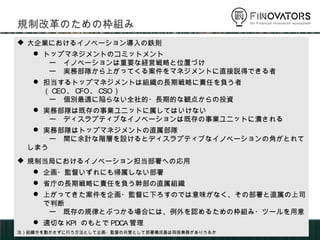  大企業におけるイノベーション導入の鉄則
 トップマネジメントのコミットメント
ー イノベーションは重要な経営戦略と位置づけ
ー 実務部隊から上がってくる案件をマネジメントに直接説得できる者
 担当するトップマネジメントは組織の長期戦略に責任を負う者（CEO、CFO、CSO）
ー 個別最適に陥らない全社的・長期的な観点からの投資
 実務部隊は既存の事業ユニットに属してはいけない
ー ディスラプティブなイノベーションは既存の事業ユニットに潰される
 実務部隊はトップマネジメントの直属部隊
ー 間に余計な階層を設けるとディスラプティブなイノベーションの角がとれてしまう
 規制当局におけるイノベーション担当部署への応用
 企画・監督いずれにも帰属しない部署
 省庁の長期戦略に責任を負う幹部の直属組織
 上がってきた案件を企画・監督に下ろすのでは意味がなく、その部署と直属の上司で判断
ー 既存の規律とぶつかる場合には、例外を認めるための枠組み・ツールを用意
 適切なKPIのもとでPDCA管理
注）組織令を動かさずに行う方法として企画・監督の共管として部署構成員は両局兼務がありうるか
規制改革のための枠組み
 