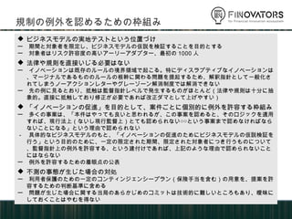  ビジネスモデルの実地テストという位置づけ
ー 期間と対象者を限定し、ビジネスモデルの仮説を検証することを目的とする
ー 対象者はリスク許容度の高いアーリーアダプター、最初の1000人
 法律や規則を直接いじる必要はない
ー イノベーションは既存のルールの境界領域で起こる。特にディスラプティブなイノベーションは、マージナルである
もののルールの根幹に関わる問題を提起するため、解釈指針として一般化されてしまうノーアクションレターや
グレーゾーン解消制度では解消できない
ー 先の例に見るとおり、抵触は監督指針レベルで発生するものがほとんど（法律や規則は十分に抽象的。直
接に抵触しており修正が必要であれば改正ダマとして上げやすい）
 「イノベーションの促進」を目的として、案件ごとに個別的に例外を許容する枠組み
ー 多くの事案は、「本件はやっても良いと思われるが、この事案を認めると、そのロジックを適用すれば、現行法
上（ないし現行監督上）とても認められない○○という事案まで認めなければならないことになる」という理
由で認められない
－ 具体的なビジネスモデルのもと、「イノベーションの促進のためにビジネスモデルの仮説検証を行う」という目的
のために、一定の限定された期間、限定された対象者につき行うものについて、監督指針上の例外を許容
する、という建付けであれば、上記のような理由で認められないことにはならない
ー 例外を許容するための着眼点の公表
 不測の事態が生じた場合の対処
ー 利用者保護のための一定のコンティンジェンシープラン（保険手当を含む）の用意を、提案を許容するため
の判断基準に含める
ー 問題が生じた場合に関する当局のあらかじめのコミットは技術的に難しいところもあり、曖昧にしておくことはや
むを得ない
規制の例外を認めるための枠組み
 