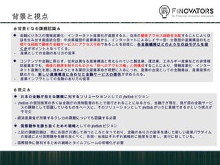 背景と視点
 金融ビジネスの情報産業化・インターネット産業化が進展すると、従来の顧客アクセス経路を支配することにより収
益を生み出す垂直統合型・中央集権型の産業構造から、インターネットによるレイヤー型・分散型の産業構造のもと
様々な経路で顧客が金融サービスにアクセス可能であることを前提に、各金融機関はどのような収益モデルを描くか
がポイントとなってくる。
－ 産業としての金融のあり方の変革
 コンテンツや金融に限らず、従来は異なる産業構造と考えられていた製造業、運送業、エネルギー産業などの非情報
財産業までも、価値の根源を財そのものから「財へのアクセス権」と再構成することにより、情報産業化・インター
ネット産業化を推し進めようとする第四次産業革命が視野に入るにつれ、産業の血液としての金融業は、産業政策の
観点から、新しい産業構造に合わせた金融サービスの提供が求められる。
－ 産業インフラとしての金融のあり方の変革
 日本の金融が抱える課題に対するソリューションとしてのFinTechビジョン
－FinTechの個別施策の多くは金融庁の規制監督のもとで施行されることになるから、金融庁が現在、我が国の金融サ
ービスの課題として認識しているものをベースに、そのソリューションとしてFinTechがいかに貢献できるかという
視点が不可欠
－経済産業省が所掌するクレカの課題についても認識する必要
 国際競争を勝ち抜くための戦略としてのFinTechビジョン
－上記の課題認識は、既に各国が共通して持つところとなっており、金融のあり方の変革を通じた新しい産業パラダ
イムの推進により国際競争を勝ち抜くべく、各国・地域はそれぞれ戦略的に施策を立案し、実行に移している。
－国際競争に勝利するための戦略とタイムフレームの明確化が必要
<背景となる課題認識>
<視点>
 