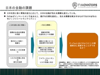 日本の金融の課題
<日本を取り巻く環境> <抱える課題>
事業性評価・
生産性向上への貢献
顧客の立場に立った
資産運用手段の提供
フォワードルッキングな
リスク把握と対応
 日本を取り巻く環境の変化に応じて、日本の金融が抱える課題も変化している。
 FinTechがイノベーションである以上、掲げる目標を達成し、抱える課題を解決するものでなければならない（ソリューショ
ンドリブン）
国際的な低金利環境
の持続
国内の人口減少・
高齢化
利用者ニーズの多様化
リスクの形態と所在の
変化の加速
顧客とともに成長する
持続可能で多様な
ビジネスモデルの実現*
FinTechはどのようにこの課題解決
に貢献することができるか？
金融機関は、顧客ニーズに合った良質なサービスや金融商品を提供し、
企業の生産性向上や国民の資産形成の拡充を後押しする。金融機関
自身も、企業や国民資産の成長を通じて持続的な収益を確保し、成長
していく。
 
