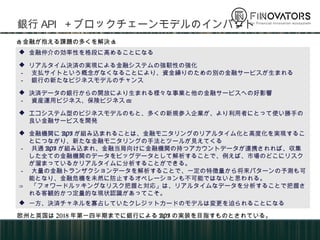 銀行API＋ブロックチェーンモデルのインパクト
 金融仲介の効率性を格段に高めることになる
 リアルタイム決済の実現による金融システムの強靭性の強化
－ 支払サイトという概念がなくなることにより、資金繰りのための別の金融サービスが生まれる
－ 銀行の新たなビジネスモデルのチャンス
 決済データの銀行からの開放により生まれる様々な事業と他の金融サービスへの好影響
－ 資産運用ビジネス、保険ビジネスetc
 エコシステム型のビジネスモデルのもと、多くの新規参入企業が、より利用者にとって使い勝手の
良い金融サービスを開発
 金融機関にAPIが組み込まれることは、金融モニタリングのリアルタイム化と高度化を実現するこ
とにつながり、新たな金融モニタリングの手法とツールが見えてくる
－ 共通APIが組み込まれ、金融当局向けに金融機関の持つアカウントデータが連携されれば、収集し
た全ての金融機関のデータをビッグデータとして解析することで、例えば、市場のどこにリスクが
溜まっているかリアルタイムに分析することができる。
－ 大量の金融トランザクションデータを解析することで、一定の特徴量から将来パターンの予測も可
能となり、金融危機を未然に防止するオペレーションも不可能ではないと思われる。
⇒ 「フォワードルッキングなリスク把握と対応」は、リアルタイムなデータを分析することで把握さ
れる客観的かつ定量的な現状認識があってこそ。
 一方、決済チャネルを寡占していたクレジットカードのモデルは変更を迫られることになる
<金融が抱える課題の多くを解決>
欧州と英国は2018年第一四半期までに銀行によるAPIの実装を目指すものとされている。
 