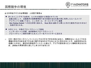 国際競争の環境
 多くのイニシアチブは欧州、とりわけ英国から発信されている
－ 金融立国として、金融業界の国際標準語である英語の地位を最大限に利用したルールメイク
－ アジアシフトを敷いており、シンガポール・オーストラリアと連携
－ Open Banking Standardへの自主的取り組みも、Brexit後はCMAから導入に向けた勧告が出され
るなど、加速が見られる。
 今年に入り、中国がブロックチェーンで猛追
－ インターネットと同様、政府管理のブロックチェーン？
－ ブロックチェーン業界の錚々たるメンバーをアドバイザーに迎える
<日本単独で行うのは環境面・人材面で無理>
⇒ 日本一国のクローズドイノベーションで太刀打ちできる状況にはなく、国際的なルールメイクの主
導権の所在が決まるまでそれほど猶予があるわけでもないように思われることや、地政学的な点も
考慮に入れると、適切な外国政府パートナーと組んで、アジアの面を取りにいく戦略を考えなけれ
ば、FinTechの果実を取り逃してしまうのではないか
 