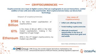 CRYPTOCURRENCIES
Cryptocurrencies are a type of digital currency that use cryptography to secure transactions, control
addition of new units and verify asset transfer. Most cryptocurrencies today use blockchain
technology.
is the total market capitalization of
cryptocurrency
is the share of Bitcoin (BTC) in the total
market capitalization, making it the
largest by a huge margin
$198
Billion
61%
Impact of cryptocurrencies
Ethereum
(ETH) is the 2nd largest cryptocurrency by
market cap after BTC
Use cases of
cryptocurrency
✓ Initial coin offerings (ICOs)
✓ Funds trading cryptocurrencies
✓ Alternate investment
opportunities in the face of
declining returns from gold and
real estate
Source: Forbes, coinmarketcap.com, Innovify analysis
CME Group, the world’s largest derivatives marketplace, has
announced the launch of Bitcoin futures, pending regulatory approval
 