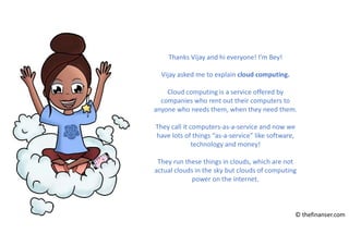 Thanks Vijay and hi everyone! I’m Bey!
Vijay asked me to explain cloud computing.
Cloud computing is a service offered by
companies who rent out their computers to
anyone who needs them, when they need them.
They call it computers-as-a-service and now we
have lots of things “as-a-service” like software,
technology and money!
They run these things in clouds, which are not
actual clouds in the sky but clouds of computing
power on the internet.
© thefinanser.com
 