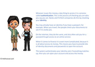 Whoever issues the money, a key thing to access it is a process
called authentication. This is the process of checking you are who
you say you are. Banks and FinTech companies do this by checking
your identity.
You may already have an identity if you have a passport, for
example. When you travel, the people check your documents to
see if it is really you.
On the internet, they do the same, and also often ask you for a
password to get access to an online service.
When it comes to finance it is even more complicated, because it
is all about access to money. This means you have to provide lots
of identity documents and passwords to open the account.
The system authenticates your identity and, if everything matches
up, then you can open your account and access the money.
© thefinanser.com
 