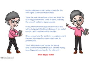 Bitcoin appeared in 2009 and is one of the first
ever digital currencies that worked!
There are now many digital currencies. Some are
issued by governments, some by banks, some by
the network and some by companies.
In fact, there are many digital currencies in the
world, but people like bitcoin because it is a global
currency with no government involved.
Other people hate the fact there is no government
involved, as they only trust money issued by
governments.
This is a big debate that people are having:
what will the money of the future be? The money
issued by governments or by the internet?
What do you think?
© thefinanser.com
 