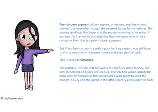 Peer-to-peer payment allows anyone, anywhere, anytime to send
money to anyone else through the network to pay for something. The
person sending is the buyer and the person receiving is the seller. If
you use the internet to buy anything from someone who is not a
company, then that is a peer-to-peer payment.
But if you live in a country with a poor banking system, you will have
to visit a person who manages money and gives you the cash.
This is called remittances.
For example, let’s say that Bill wants to send Suzy some money. Bill
lives in America and Suzy lives in Asia. The way this would usually be
done with remittances is that Bill would pay an agent to send the
money to Suzy, and the agent in the other country gives Suzy the cash.
© thefinanser.com
 