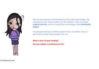 Peer-to-peer payment and lending has led to other big changes, like
creating our own money systems on the network. These are called
cryptocurrencies, and are inspired by a technology called distributed
ledgers.
I’m going to hand over to Bill to explain those, but before I do so, I
want you to answer two questions for me.
What is peer-to-peer lending?
Can you explain a remittance to me?
© thefinanser.com
 