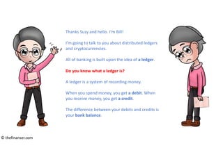 Thanks Suzy and hello. I’m Bill!
I’m going to talk to you about distributed ledgers
and cryptocurrencies.
All of banking is built upon the idea of a ledger.
A ledger is a system of recording money.
When you spend money, you get a debit. When
you receive money, you get a credit.
The difference between your debits and credits is
your bank balance.
Do you know what a ledger is?
© thefinanser.com
 