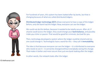 For hundreds of years, this system has been looked after by banks, but that is
changing because of what are called distributed ledgers.
Distributed ledger technology (DLT) allows everyone to have a copy of the ledger.
Before, only the bank had the ledger. Now, everyone can see the ledger.
We could not do this before, because it needed to be totally secure. After all, if
anyone could access the ledger, they could change your bank balance, and possibly
make you richer or poorer. That would be good for criminals, but bad for you.
Then, technology developed a system where the ledger could be shared and no-
one could change it. Technologists have a word for this – they call it immutability.
The idea is that because everyone can see the ledger – it is distributed to everyone
who needs to see it – it cannot be changed without everybody seeing the change.
That makes it better and more secure than just one bank looking after the ledger.
In other words, the network looks after the ledger.
© thefinanser.com
 