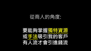 從商人的角度:
要能夠掌握獨特資源
或手法吸引我的客戶
有人流才會引進錢流
 