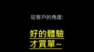 從客戶的角度:
好的體驗
才買單~
 