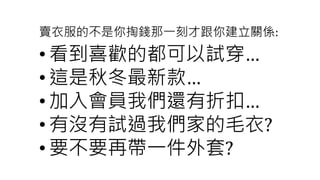 賣衣服的不是你掏錢那一刻才跟你建立關係:
• 看到喜歡的都可以試穿…
• 這是秋冬最新款…
• 加入會員我們還有折扣…
• 有沒有試過我們家的毛衣?
• 要不要再帶一件外套?
 