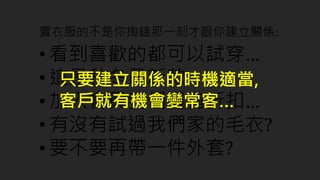 賣衣服的不是你掏錢那一刻才跟你建立關係:
• 看到喜歡的都可以試穿…
• 這是秋冬最新款…
• 加入會員我們還有折扣…
• 有沒有試過我們家的毛衣?
• 要不要再帶一件外套?
只要建立關係的時機適當,
客戶就有機會變常客…
 