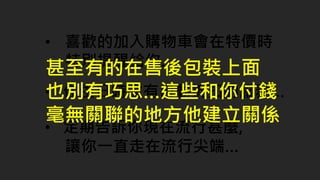 • 喜歡的加入購物車會在特價時
特別提醒給你…
• 定期告訴你現在流行甚麼,
讓你一直走在流行尖端…
• 你生日時會有自動折扣的服務…
甚至有的在售後包裝上面
也別有巧思…這些和你付錢
毫無關聯的地方他建立關係
 