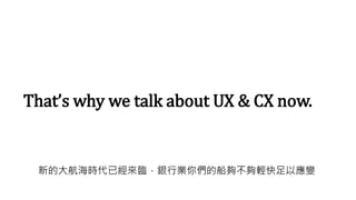 That’s why we talk about UX & CX now.
新的大航海時代已經來臨，銀行業你們的船夠不夠輕快足以應變
 