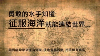 勇敢的水手知道:
征服海洋就能連結世界…
因而能夠帶來握有海權, 促進貿易活動, 挖掘稀有真品,
 