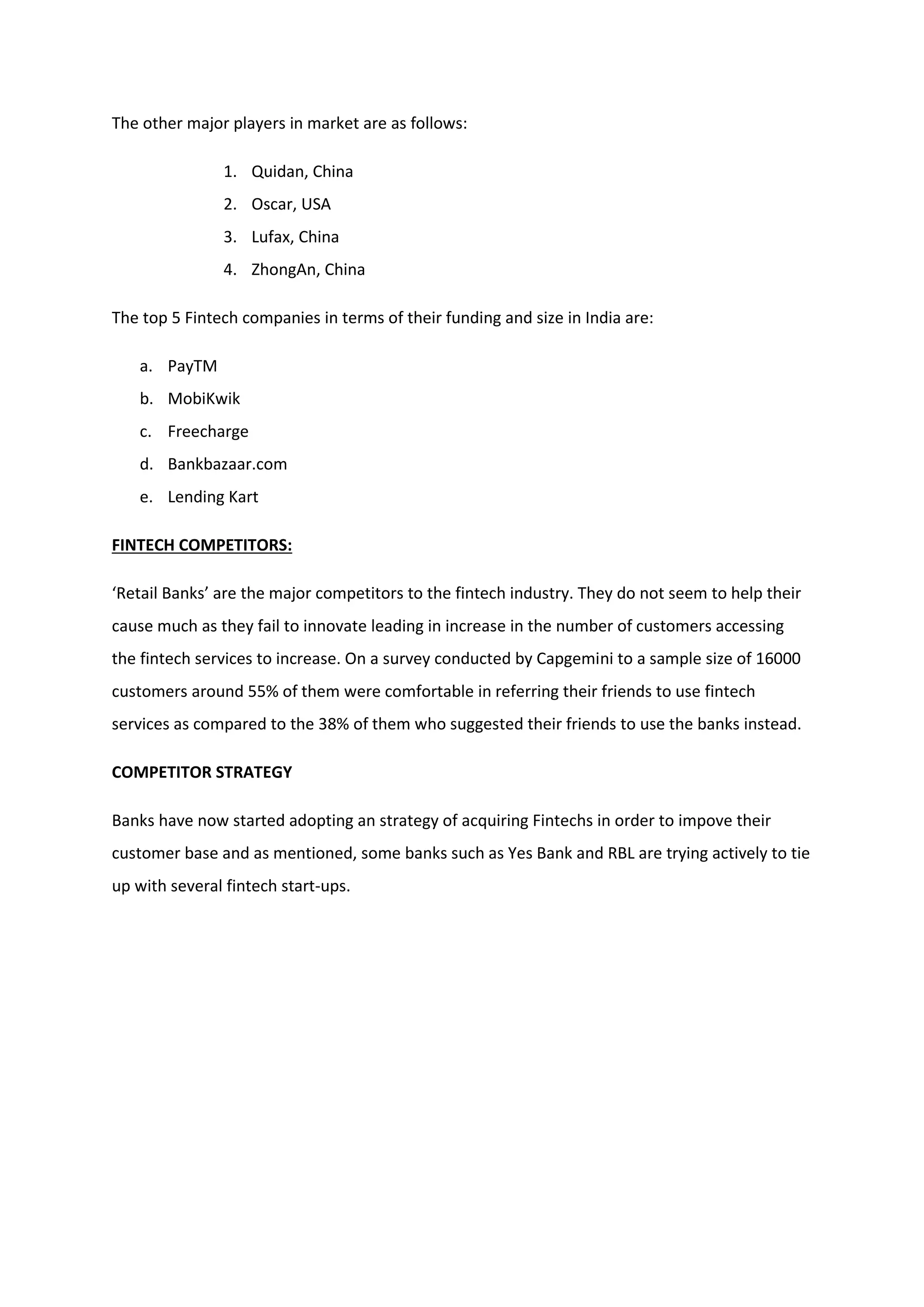 The other major players in market are as follows:
1. Quidan, China
2. Oscar, USA
3. Lufax, China
4. ZhongAn, China
The top 5 Fintech companies in terms of their funding and size in India are:
a. PayTM
b. MobiKwik
c. Freecharge
d. Bankbazaar.com
e. Lending Kart
FINTECH COMPETITORS:
‘Retail Banks’ are the major competitors to the fintech industry. They do not seem to help their
cause much as they fail to innovate leading in increase in the number of customers accessing
the fintech services to increase. On a survey conducted by Capgemini to a sample size of 16000
customers around 55% of them were comfortable in referring their friends to use fintech
services as compared to the 38% of them who suggested their friends to use the banks instead.
COMPETITOR STRATEGY
Banks have now started adopting an strategy of acquiring Fintechs in order to impove their
customer base and as mentioned, some banks such as Yes Bank and RBL are trying actively to tie
up with several fintech start-ups.
 