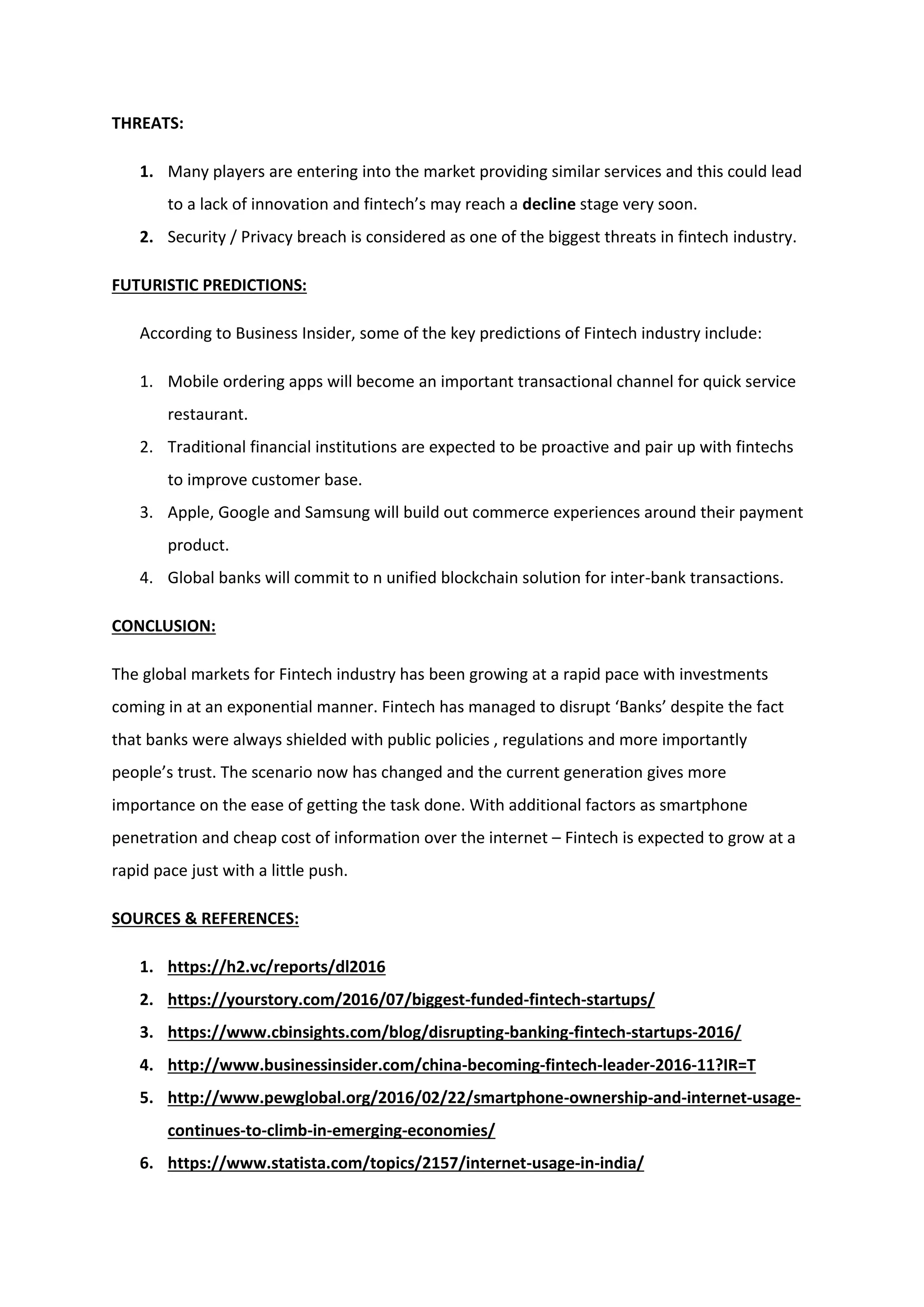 THREATS:
1. Many players are entering into the market providing similar services and this could lead
to a lack of innovation and fintech’s may reach a decline stage very soon.
2. Security / Privacy breach is considered as one of the biggest threats in fintech industry.
FUTURISTIC PREDICTIONS:
According to Business Insider, some of the key predictions of Fintech industry include:
1. Mobile ordering apps will become an important transactional channel for quick service
restaurant.
2. Traditional financial institutions are expected to be proactive and pair up with fintechs
to improve customer base.
3. Apple, Google and Samsung will build out commerce experiences around their payment
product.
4. Global banks will commit to n unified blockchain solution for inter-bank transactions.
CONCLUSION:
The global markets for Fintech industry has been growing at a rapid pace with investments
coming in at an exponential manner. Fintech has managed to disrupt ‘Banks’ despite the fact
that banks were always shielded with public policies , regulations and more importantly
people’s trust. The scenario now has changed and the current generation gives more
importance on the ease of getting the task done. With additional factors as smartphone
penetration and cheap cost of information over the internet – Fintech is expected to grow at a
rapid pace just with a little push.
SOURCES & REFERENCES:
1. https://h2.vc/reports/dl2016
2. https://yourstory.com/2016/07/biggest-funded-fintech-startups/
3. https://www.cbinsights.com/blog/disrupting-banking-fintech-startups-2016/
4. http://www.businessinsider.com/china-becoming-fintech-leader-2016-11?IR=T
5. http://www.pewglobal.org/2016/02/22/smartphone-ownership-and-internet-usage-
continues-to-climb-in-emerging-economies/
6. https://www.statista.com/topics/2157/internet-usage-in-india/
 