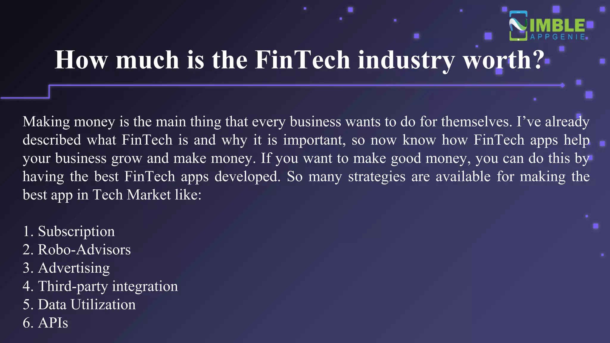 How much is the FinTech industry worth?
Making money is the main thing that every business wants to do for themselves. I’ve already
described what FinTech is and why it is important, so now know how FinTech apps help
your business grow and make money. If you want to make good money, you can do this by
having the best FinTech apps developed. So many strategies are available for making the
best app in Tech Market like:
1. Subscription
2. Robo-Advisors
3. Advertising
4. Third-party integration
5. Data Utilization
6. APIs
 