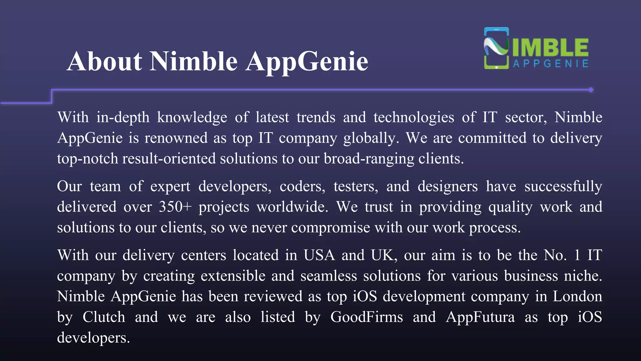 About Nimble AppGenie
With in-depth knowledge of latest trends and technologies of IT sector, Nimble
AppGenie is renowned as top IT company globally. We are committed to delivery
top-notch result-oriented solutions to our broad-ranging clients.
Our team of expert developers, coders, testers, and designers have successfully
delivered over 350+ projects worldwide. We trust in providing quality work and
solutions to our clients, so we never compromise with our work process.
With our delivery centers located in USA and UK, our aim is to be the No. 1 IT
company by creating extensible and seamless solutions for various business niche.
Nimble AppGenie has been reviewed as top iOS development company in London
by Clutch and we are also listed by GoodFirms and AppFutura as top iOS
developers.
 
