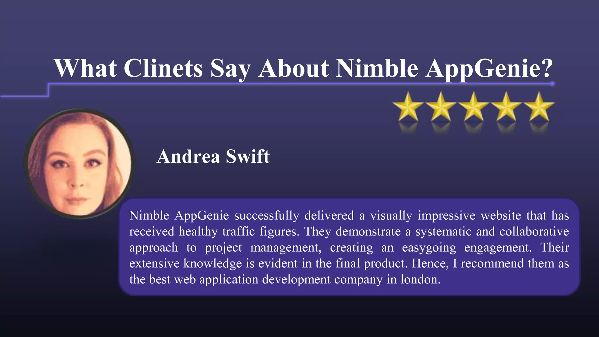 Andrea Swift
What Clinets Say About Nimble AppGenie?
Nimble AppGenie successfully delivered a visually impressive website that has
received healthy traffic figures. They demonstrate a systematic and collaborative
approach to project management, creating an easygoing engagement. Their
extensive knowledge is evident in the final product. Hence, I recommend them as
the best web application development company in london.
 