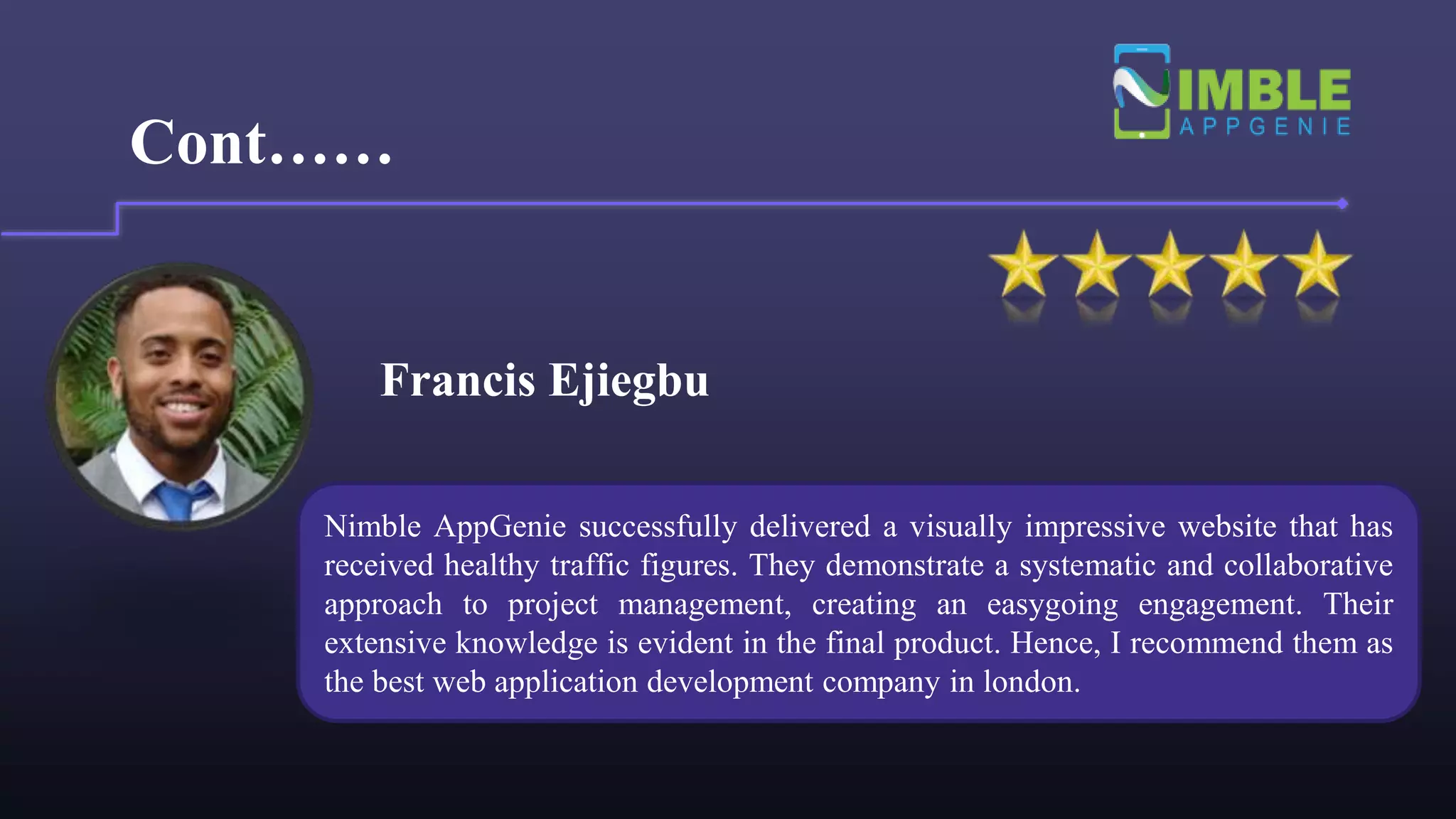 Francis Ejiegbu
Cont……
Nimble AppGenie successfully delivered a visually impressive website that has
received healthy traffic figures. They demonstrate a systematic and collaborative
approach to project management, creating an easygoing engagement. Their
extensive knowledge is evident in the final product. Hence, I recommend them as
the best web application development company in london.
 