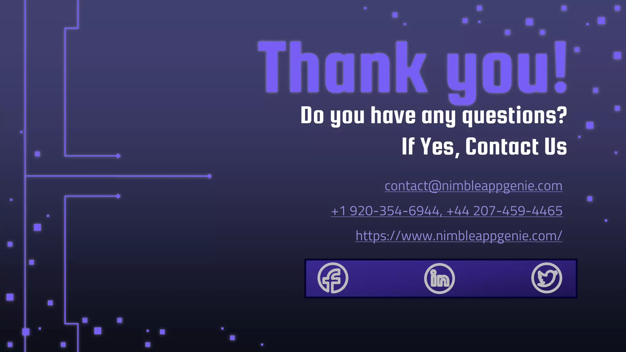 CREDITS: This presentation template was created by Slidesgo, including
icons by Flaticon, infographics & images by Freepik
Thank you!
contact@nimbleappgenie.com
+1 920-354-6944, +44 207-459-4465
https://www.nimbleappgenie.com/
Do you have any questions?
If Yes, Contact Us
 