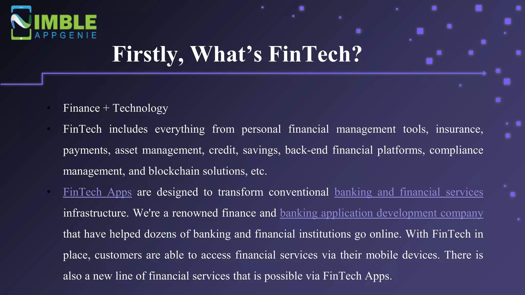 Firstly, What’s FinTech?
• Finance + Technology
• FinTech includes everything from personal financial management tools, insurance,
payments, asset management, credit, savings, back-end financial platforms, compliance
management, and blockchain solutions, etc.
• FinTech Apps are designed to transform conventional banking and financial services
infrastructure. We're a renowned finance and banking application development company
that have helped dozens of banking and financial institutions go online. With FinTech in
place, customers are able to access financial services via their mobile devices. There is
also a new line of financial services that is possible via FinTech Apps.
 
