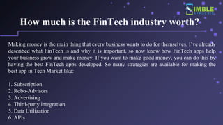 How much is the FinTech industry worth?
Making money is the main thing that every business wants to do for themselves. I’ve already
described what FinTech is and why it is important, so now know how FinTech apps help
your business grow and make money. If you want to make good money, you can do this by
having the best FinTech apps developed. So many strategies are available for making the
best app in Tech Market like:
1. Subscription
2. Robo-Advisors
3. Advertising
4. Third-party integration
5. Data Utilization
6. APIs
 