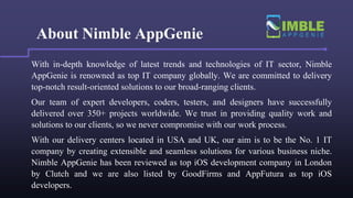 About Nimble AppGenie
With in-depth knowledge of latest trends and technologies of IT sector, Nimble
AppGenie is renowned as top IT company globally. We are committed to delivery
top-notch result-oriented solutions to our broad-ranging clients.
Our team of expert developers, coders, testers, and designers have successfully
delivered over 350+ projects worldwide. We trust in providing quality work and
solutions to our clients, so we never compromise with our work process.
With our delivery centers located in USA and UK, our aim is to be the No. 1 IT
company by creating extensible and seamless solutions for various business niche.
Nimble AppGenie has been reviewed as top iOS development company in London
by Clutch and we are also listed by GoodFirms and AppFutura as top iOS
developers.
 